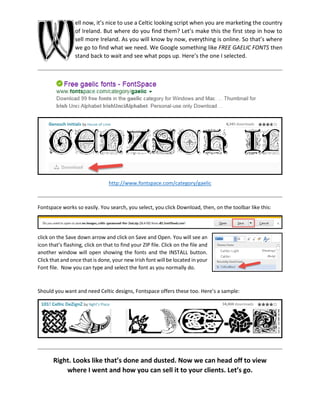 ell now, it’s nice to use a Celtic looking script when you are marketing the country
of Ireland. But where do you find them? Let’s make this the first step in how to
sell more Ireland. As you will know by now, everything is online. So that’s where
we go to find what we need. We Google something like FREE GAELIC FONTS then
stand back to wait and see what pops up. Here’s the one I selected.
http://www.fontspace.com/category/gaelic
Fontspace works so easily. You search, you select, you click Download, then, on the toolbar like this:
click on the Save down arrow and click on Save and Open. You will see an
icon that’s flashing, click on that to find your ZIP file. Click on the file and
another window will open showing the fonts and the INSTALL button.
Click that and once that is done, your new Irish font will be located in your
Font file. Now you can type and select the font as you normally do.
Should you want and need Celtic designs, Fontspace offers these too. Here’s a sample:
Right. Looks like that’s done and dusted. Now we can head off to view
where I went and how you can sell it to your clients. Let’s go.
W
 
