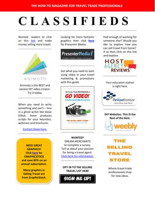 C L A S S I F I E D S
Wanted: readers to click
on this link and make
money selling more travel.
Animoto is the BEST and
easiest DIY video creator.
Try it today.
When you need to write
something and can’t – hire
in a ghost writer like Steve
Gillick. Steve produces
scripts for your keynotes,
webinars and brochures.
Contact Steve here.
Looking for more fantastic
graphics then click here
for Presenter Media.
Get what you need to start
using video in your travel
marketing & promotions
with this guide.
WANTED!
DREAM MERCHANTS
to complete a survey.
Tell us about your passion
for being a travel agent.
Click here for information.
OPT IN TO THE SELLING
TRAVEL LIST HERE
Had enough of working for
someone else? Would you
like to explore how you
can sell travel from home?
If so then click on this link
and explore.
Your education station
is right here.
DIY Websites. This IS the
Best of the Best.
Where travel trade
professionals shop
for new ideas.
THE HOW-TO MAGAZINE FOR TRAVEL TRADE PROFESSIONALS
NEED GREAT
GRAPHICS?
Click here for
GRAPHICSTOCK
and save 83% on an
annual subscription.
Many graphics in
Selling Travel are
from GraphicStock.
SIGN ME UP!
 