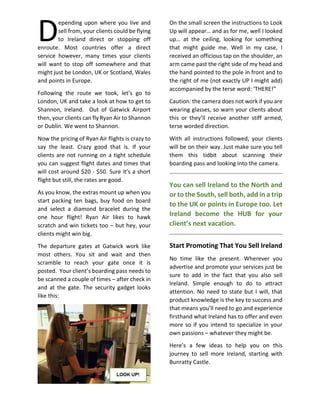 epending upon where you live and
sell from, your clients could be flying
to Ireland direct or stopping off
enroute. Most countries offer a direct
service however, many times your clients
will want to stop off somewhere and that
might just be London, UK or Scotland, Wales
and points in Europe.
Following the route we took, let’s go to
London, UK and take a look at how to get to
Shannon, Ireland. Out of Gatwick Airport
then, your clients can fly Ryan Air to Shannon
or Dublin. We went to Shannon.
Now the pricing of Ryan Air flights is crazy to
say the least. Crazy good that is. If your
clients are not running on a tight schedule
you can suggest flight dates and times that
will cost around $20 - $50. Sure it’s a short
flight but still, the rates are good.
As you know, the extras mount up when you
start packing ten bags, buy food on board
and select a diamond bracelet during the
one hour flight! Ryan Air likes to hawk
scratch and win tickets too – but hey, your
clients might win big.
The departure gates at Gatwick work like
most others. You sit and wait and then
scramble to reach your gate once it is
posted. Your client’s boarding pass needs to
be scanned a couple of times – after check in
and at the gate. The security gadget looks
like this:
On the small screen the instructions to Look
Up will appear… and as for me, well I looked
up… at the ceiling, looking for something
that might guide me. Well in my case, I
received an officious tap on the shoulder, an
arm came past the right side of my head and
the hand pointed to the pole in front and to
the right of me (not exactly UP I might add)
accompanied by the terse word: ‘THERE!”
Caution: the camera does not work if you are
wearing glasses, so warn your clients about
this or they’ll receive another stiff armed,
terse worded direction.
With all instructions followed, your clients
will be on their way. Just make sure you tell
them this tidbit about scanning their
boarding pass and looking into the camera.
You can sell Ireland to the North and
or to the South, sell both, add in a trip
to the UK or points in Europe too. Let
Ireland become the HUB for your
client’s next vacation.
Start Promoting That You Sell Ireland
No time like the present. Wherever you
advertise and promote your services just be
sure to add in the fact that you also sell
Ireland. Simple enough to do to attract
attention. No need to state but I will, that
product knowledge is the key to success and
that means you’ll need to go and experience
firsthand what Ireland has to offer and even
more so if you intend to specialize in your
own passions – whatever they might be.
Here’s a few ideas to help you on this
journey to sell more Ireland, starting with
Bunratty Castle.
D
 