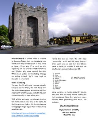 Bunratty Castle as shown above is so close
to Shannon Airport that you can advise your
clients that they could stop off as they arrive
or depart. Either way it’s a must see and
especially for any clients named McNamara
and O’Brien who once owned Bunratty.
Which leads us to a key marketing strategy
for selling Ireland. We’ll come back to
Bunratty in a moment.
Name Marketing
You can do this with any country actually,
however as you know, the Irish have over
the centuries emigrated worldwide and that
means only one thing: you probably have an
Irish community in your selling area.
With a little work you can discover the top
ten Irish names in your area of the world. To
find out you can click to this link but beware
some people might argue their name is more
widely known.
http://www.irishgenealogical.org/page/igsi-
links-100-most-common-surnames
Here’s the top ten from the 100 most
common list… and if we think about Bunratty
once again you can see that the O’Brien
name is listed as number 6 and dear old
MacNamara comes in at number 94.
Using surnames to market a country is quite
easy and with so many people looking for
their ancestors these days you have many
options when promoting your tours. For
instance:
CALLING ALL O’BRIENS!
If your name is O’BRIEN,
you may want to
check this out.
 