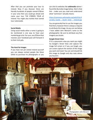 After that you can promote your tour to
Ireland. Now if you discover there are
literally hundreds of people named O’Brien
in your area then you could go ahead and
name your tour THE O’BRIEN TOUR of
Ireland. You might also market that named
tour nationwide.
Social Media
Using social media when a name is going to
be mentioned is one way to have your
marketing go viral. For sure, any O’Brien that
receives your Facebook post will forward it
to their Irish pals.
The Hunt for Images
If you have not yet visited Ireland yourself
you can always contact people like Steve
Gillick to purchase his photographs or you
can click to websites like wikimedia where I
found the Bunratty image below. Here’s that
link – make sure you read and understand
what “commons” actually means:
https://commons.wikimedia.org/wiki/File:B
unratty_Castle_-_South_Solar_-_Ireland.jpg
You are generally free to use the images you
find there, however there is always a request
to attribute the image. As you can see below
I have added John Menard’s name as the
photographer. Be sure to attribute any free
imagery you locate.
Google Street View
If it’s a panoramic view you want you might
try Google’s Street View and capture the
image full screen or if you use SnagIt, you
can screen capture the section of the image
you want and need. You can and should link
this image to Google and also note where
you found it.
Photographer: John Menard
 