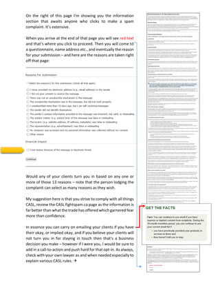 On the right of this page I’m showing you the information
section that awaits anyone who clicks to make a spam
complaint. It’s extensive.
When you arrive at the end of that page you will see red text
and that’s where you click to proceed. Then you will come to
a questionnaire, name address etc., and eventually the reason
for your submission – and here are the reasons are taken right
off that page:
Would any of your clients turn you in based on any one or
more of those 13 reasons – note that the person lodging the
complaint can select as many reasons as they wish.
My suggestion here is that you strive to comply with all things
CASL, review the CASL fightspam.ca page as the information is
far better than what the trade has offered which garnered fear
more than confidence.
In essence you can carry on emailing your clients if you have
their okay, or implied okay, and if you believe your clients will
not turn you in for staying in touch then that’s a business
decision you make – however if I were you, I would be sure to
add in a call-to-action and push hard for that opt-in. As always,
check with your own lawyer as and when needed especially to
explain various CASL rules. 
 
