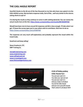 1 | P a g e
THE CASL HASSLE REPORT
Heartfelt thanks to the 46 out of the few thousand on my lists who have now opted in to the
CASL HASSLE survey. Not too bad a response really. Sort of like… well very similar to the returns
asking clients to opt-in!
I’m sharing the results as they continue to come in with nothing doctored. You can review the
actual results here at this link. https://www.surveymonkey.com/results/SM-RJX2MTC8/
Would have been nice to have around 50 responses and 46 is close enough. I’ll take what I can
get. I’ll leave the survey open just in case others wish to contribute. Click here to do so:
https://www.surveymonkey.com/s/FG85TKD
The responses are very much self-explanatory and probably represent the mood within the
travel trade.
Good luck and keep selling!
Steve Crowhurst, CTC
SMP Training Co.
steve@smptraining.com
www.smptraining.com
www.sellingtravel.net
www.ic-travelagent.com
www.thetravelagentsstore.com
A bit of hokey pokey
CASL Hassle fun:
You put your opt-in in
You take your opt-out out
You put your opt-in in
And you shake it all about
You do the CASL Hassle
And you turn yourself around
That’s what it’s all about! HEY!
I know who you email!
 