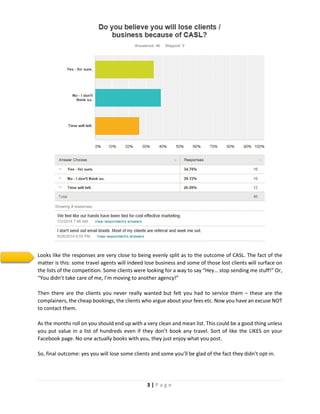 3 | P a g e
Looks like the responses are very close to being evenly split as to the outcome of CASL. The fact of the
matter is this: some travel agents will indeed lose business and some of those lost clients will surface on
the lists of the competition. Some clients were looking for a way to say “Hey… stop sending me stuff!” Or,
“You didn’t take care of me, I’m moving to another agency!”
Then there are the clients you never really wanted but felt you had to service them – these are the
complainers, the cheap bookings, the clients who argue about your fees etc. Now you have an excuse NOT
to contact them.
As the months roll on you should end up with a very clean and mean list. This could be a good thing unless
you put value in a list of hundreds even if they don’t book any travel. Sort of like the LIKES on your
Facebook page. No one actually books with you, they just enjoy what you post.
So, final outcome: yes you will lose some clients and some you’ll be glad of the fact they didn’t opt-in.
 