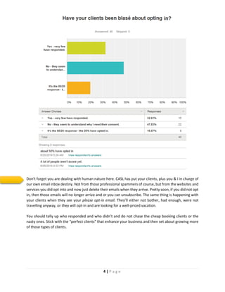 4 | P a g e
Don’t forget you are dealing with human nature here. CASL has put your clients, plus you & I in charge of
our own email inbox destiny. Not from those professional spammers of course, but from the websites and
services you did opt into and now just delete their emails when they arrive. Pretty soon, if you did not opt
in, then those emails will no longer arrive and or you can unsubscribe. The same thing is happening with
your clients when they see your please opt-in email. They’ll either not bother, had enough, were not
travelling anyway, or they will opt-in and are looking for a well-priced vacation.
You should tally up who responded and who didn’t and do not chase the cheap booking clients or the
nasty ones. Stick with the “perfect clients” that enhance your business and then set about growing more
of those types of clients.
 