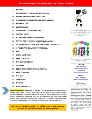 4 EDITORIAL
The DESIRE to travel starts early
and continues throughout one’s
life – are you marketing to
Generation Z?
Share your money making ideas
in SELLING TRAVEL.
CONTACT
Steve Crowhurst
steve@sellingtravel.net
250-738-0064
www.sellingtravel.net
Publisher:
SMP Training Co.
www.smptraining.com
Contributors
Steve Crowhurst
SELLING TRAVEL is owned and published
by Steve Crowhurst, SMP Training Co. All
Rights Reserved. Protected by
International Copyright Law. IC TRAVEL
AGENT can be shared, forwarded, cut and
pasted but not sold, resold or in any way
monetized. Using any images or content
from IC TRAVEL AGENT must be sourced as
follows: “Copyright SMP Training Co.
www.smptraining.com” SMP Training Co.
568 Country Club Drive, Qualicum Beach,
BC, Canada, V9K-1G1 Note: Steve
Crowhurst is not responsible for outcomes
based on how you interpret or use the
ideas in SELLING TRAVEL.
T: 250-738-0064.
7 SELLING TRAVEL IN A SPAM LEGISLATED WORLD
13 THE CASL HASSLE REPORT & SURVEY LINKS
27 3 THINGS TO THINK ABOUT WHEN SENDING MESSAGES
28 REMEMBER THIS?
30 CLIENT UPGRADE
32 GOTTA SHOOT 16:9 OR PANORAMIC
36 ASK YOUR CLIENTS
37 SO YOU THINK YOU KNOW by Jill Wykes
38 TAPPING INTO YOUR INNER EXPLORER by Steve Gillick
40 DO YOUR SUPPLIERS KNOW HOW TO SELL THEIR OWN PRODUCTS?
42 IF YOU DON’T KNOW WHERE YOU’RE GOING…
43 RFID
44 DREAM MERCHANTS
46 RAYS - A NEW APP
48 THIS IS HOW IT’S DONE!
50 QR QUIRKS
51 SOCIAL MEDIA IS YOUR FRIEND by Jill Wykes
52 THERE IS NO 110%!
54 R-U- NBG?
57 GOOD READS
58 THINKING
59 YOUR SALES PROCESS
If it’s not yet 5pm where you live, you still have time to make one more
call, close one more sale or e-mail one more promotion!
Attention Suppliers: Advertising in SELLING TRAVEL reaches the serious business-
minded travel agent. Promote your products and services using Selling Travel’s
unique promotional formula – you write the articles on how to sell your own products
offering step-by-step selling tips, tools and techniques that you know have worked
for your agency accounts. Full page rates range from $300 to $425 based on number
of insertions. Remember, if you can’t sell it to them, they can’t sell it for you!
THE HOW-TO MAGAZINE FOR TRAVEL TRADE PROFESSIONALS
 
