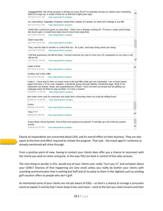11 | P a g e
Clearly all respondents are concerned about CASL and its overall effect on their business. They are also
upset at the time and effort required to initiate the program. That said… the travel agent’s resilience as
already mentioned will shine through.
From a positive point of view, having to contact your clients does offer you a chance to reconnect with
the clients you wish to retain and grow. In this way YOU are back in control of the sales process.
The next thing to ponder is this: would any of your clients ever really “turn you in” and complain about
your CEMs? Chances of that happening are very small unless you really do bother your clients with
unending communication that is nothing but fluff and of no value to them in the slightest such as sending
golf vacation offers to people who don’t golf.
As mentioned some of your clients are not yet aware of CASL – so here’s a chance to arrange a consumer
event to explain it and by that I mean keep it lean and mean – stick to the fact you need consent and then
 
