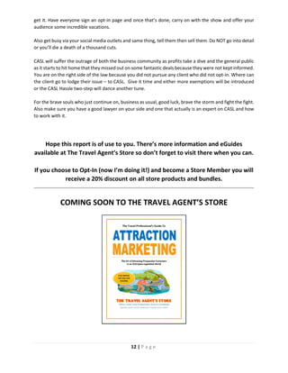 12 | P a g e
get it. Have everyone sign an opt-in page and once that’s done, carry on with the show and offer your
audience some incredible vacations.
Also get busy via your social media outlets and same thing, tell them then sell them. Do NOT go into detail
or you’ll die a death of a thousand cuts.
CASL will suffer the outrage of both the business community as profits take a dive and the general public
as it starts to hit home that they missed out on some fantastic deals because they were not kept informed.
You are on the right side of the law because you did not pursue any client who did not opt-in. Where can
the client go to lodge their issue – to CASL. Give it time and either more exemptions will be introduced
or the CASL Hassle two-step will dance another tune.
For the brave souls who just continue on, business as usual, good luck, brave the storm and fight the fight.
Also make sure you have a good lawyer on your side and one that actually is an expert on CASL and how
to work with it.
Hope this report is of use to you. There’s more information and eGuides
available at The Travel Agent’s Store so don’t forget to visit there when you can.
If you choose to Opt-In (now I’m doing it!) and become a Store Member you will
receive a 20% discount on all store products and bundles.
COMING SOON TO THE TRAVEL AGENT’S STORE
 