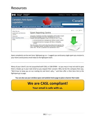 13 | P a g e
Resources
Spam complaints can be sent here: fightspam.gc.ca – I suggest you send every single spam you receive to
your home and business email inbox to the fightspam team.
Many of your client’s are not acquainted with CASL or CAN SPAM – so you may or may not wish to give
them a heads up in your next email as you request their consent. Why not be the company that says,
“We’d love to keep you on our mailing list and here’s why…” and then offer a Click Here link to the
fightspam.gc.ca page.
You can also use your window space and website home page to place a banner that reads:
We are CASL compliant!
Your email is safe with us.
 
