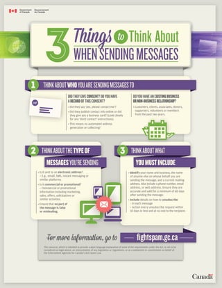 WHENSENDINGMESSAGES
Think About
3 toThings
DIDTHEYGIVECONSENT?DOYOUHAVE
ARECORDOFTHISCONSENT?
• Did they say ‘yes, please contact me’?
• Did they publish contact info online or did
they give you a business card? (Look closely
for any ‘don’t contact’ instructions).
• This means no automated address
generation or collecting!
1 THINKABOUTWHOYOUARESENDINGMESSAGESTO
DOYOUHAVEANEXISTINGBUSINESS
ORNON-BUSINESSRELATIONSHIP?
• Customers, clients, associates, donors,
supporters, volunteers or members
from the past two years.
2 THINKABOUTTHETYPEOF
MESSAGESYOU’RESENDING
3 THINKABOUTWHAT
YOUMUSTINCLUDE
• Is it sent to an electronic address?
- E.g., email, SMS, instant messaging or
similar platforms.
• Is it commercial or promotional?
- Commercial or promotional
information including marketing,
sales, offers, solicitations or
similar activities.
• Ensure that no part of
the message is false
or misleading.
• Identify your name and business, the name
of anyone else on whose behalf you are
sending the message, and a current mailing
address. Also include a phone number, email
address, or web address. Ensure they are
accurate and valid for a minimum of 60 days
after sending the message.
• Include details on how to unsubscribe
- In each message
- Action every unsubscribe request within
10 days or less and at no cost to the recipient.
This resource, which is intended to provide a plain language explanation of some of the requirements under the Act, is not to be
considered as legal advice, an interpretation of any legislation or regulations, or as a settlement or commitment on behalf of
the Enforcement Agencies for Canada’s Anti-Spam Law.
For more information, go to fightspam.gc.ca
Logo
 