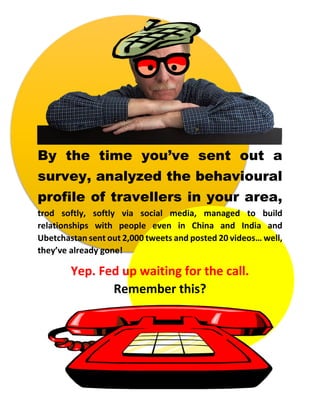 By the time you’ve sent out a
survey, analyzed the behavioural
profile of travellers in your area,
trod softly, softly via social media, managed to build
relationships with people even in China and India and
Ubetchastan sent out 2,000 tweets and posted 20 videos… well,
they’ve already gone!
Yep. Fed up waiting for the call.
Remember this?
 