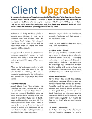 Are you seeking to upgrade? Maybe you are tired of handling the "what-have-ya- got-for-two-
hundred-bucks" market segment. You want to move up. Handle the elite. Deal with the
moneyed crowd. Clients who are easy to do business with. Guess what? They are out there.
Your perfect client is out there waiting for you. And that's what you really want and need.
Perfect clients. Let's see how you can go about attracting them.
Remember one thing. Whatever you do to
upgrade your clientele, it must be in
alignment with your business plan. This
means you should not go off on a tangent.
You should not be trying to sell wild and
wacky trips when the bread and butter
business is left to go stale.
Ask your host to review the "continuous
customer acquisition" section of their
business plan with you. Make sure you are
on the right track. Get support. Move ahead
from there.
When you start out you are required to build
a client base. Over time, years in fact, you
will develop a following. The key to
upgrading is to decide who the perfect client
is for you and then target people who fit that
profile.
Stay Where You Are
Sound advice from "the greatest car
salesman" Joe Girard. I paid a fee to attend
his workshop some years back. I counted
heads and he took in $40,000 for those few
hours he spoke to us. I left with one solid
piece of knowledge. If you want to build a
bigger and better client base, stay still. Stay
where you are. It is sound advice. Take it. It
means do not move from host to host,
agency to agency. Stay where you are. Be
best. Get known. Become the perfect travel
provider. Attract the perfect client.
When you stay where you are, referrals can
be made. Clients can send their friends to
you. You can be found.
This is the best way to increase your client
base. Don't move. Stay put.
Attracting Better Clientele
It is a two-way street. You have to be a better
travel agent to attract a better clientele.
Make sure you are "attractive" to the buying
public. Are you well groomed? Dressed in
business attire? Look sharp? Are sharp. Have
the knowledge. You cannot build a better
clientele looking and being anything less.
Assuming you have everything else in place,
let's find out what a perfect client looks like.
What Is A Perfect Client?
Do you know? You should. You probably
handle them every day. What you want are
more clients like them. Take a few minutes.
Think of a client you truly enjoy selling and
servicing. This would be a client who makes
you feel good. Can you name someone?
Good. Now bring to mind what you like
about them. What is their manner like? How
do they speak to you? Do they haggle? Do
they pay on time? What are their positive
qualities?
The Perfect Client Profile
Check if you have any of the following on
your list. This client trusts you. They believe
 