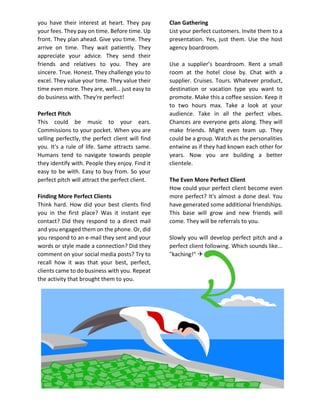 you have their interest at heart. They pay
your fees. They pay on time. Before time. Up
front. They plan ahead. Give you time. They
arrive on time. They wait patiently. They
appreciate your advice. They send their
friends and relatives to you. They are
sincere. True. Honest. They challenge you to
excel. They value your time. They value their
time even more. They are, well... just easy to
do business with. They're perfect!
Perfect Pitch
This could be music to your ears.
Commissions to your pocket. When you are
selling perfectly, the perfect client will find
you. It's a rule of life. Same attracts same.
Humans tend to navigate towards people
they identify with. People they enjoy. Find it
easy to be with. Easy to buy from. So your
perfect pitch will attract the perfect client.
Finding More Perfect Clients
Think hard. How did your best clients find
you in the first place? Was it instant eye
contact? Did they respond to a direct mail
and you engaged them on the phone. Or, did
you respond to an e-mail they sent and your
words or style made a connection? Did they
comment on your social media posts? Try to
recall how it was that your best, perfect,
clients came to do business with you. Repeat
the activity that brought them to you.
Clan Gathering
List your perfect customers. Invite them to a
presentation. Yes, just them. Use the host
agency boardroom.
Use a supplier’s boardroom. Rent a small
room at the hotel close by. Chat with a
supplier. Cruises. Tours. Whatever product,
destination or vacation type you want to
promote. Make this a coffee session. Keep it
to two hours max. Take a look at your
audience. Take in all the perfect vibes.
Chances are everyone gets along. They will
make friends. Might even team up. They
could be a group. Watch as the personalities
entwine as if they had known each other for
years. Now you are building a better
clientele.
The Even More Perfect Client
How could your perfect client become even
more perfect? It's almost a done deal. You
have generated some additional friendships.
This base will grow and new friends will
come. They will be referrals to you.
Slowly you will develop perfect pitch and a
perfect client following. Which sounds like...
"kaching!" 
 