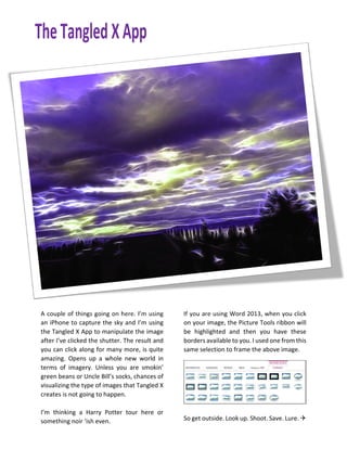 A couple of things going on here. I’m using
an iPhone to capture the sky and I’m using
the Tangled X App to manipulate the image
after I’ve clicked the shutter. The result and
you can click along for many more, is quite
amazing. Opens up a whole new world in
terms of imagery. Unless you are smokin’
green beans or Uncle Bill’s socks, chances of
visualizing the type of images that Tangled X
creates is not going to happen.
I’m thinking a Harry Potter tour here or
something noir ‘ish even.
If you are using Word 2013, when you click
on your image, the Picture Tools ribbon will
be highlighted and then you have these
borders available to you. I used one from this
same selection to frame the above image.
So get outside. Look up. Shoot. Save. Lure. 
 