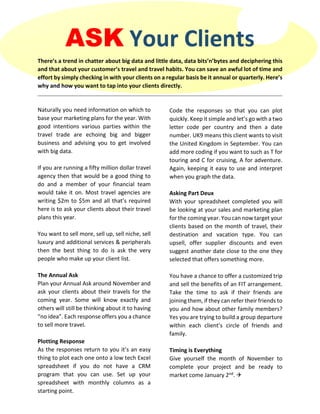 ASK Your Clients
There’s a trend in chatter about big data and little data, data bits’n’bytes and deciphering this
and that about your customer’s travel and travel habits. You can save an awful lot of time and
effort by simply checking in with your clients on a regular basis be it annual or quarterly. Here’s
why and how you want to tap into your clients directly.
Naturally you need information on which to
base your marketing plans for the year. With
good intentions various parties within the
travel trade are echoing big and bigger
business and advising you to get involved
with big data.
If you are running a fifty million dollar travel
agency then that would be a good thing to
do and a member of your financial team
would take it on. Most travel agencies are
writing $2m to $5m and all that’s required
here is to ask your clients about their travel
plans this year.
You want to sell more, sell up, sell niche, sell
luxury and additional services & peripherals
then the best thing to do is ask the very
people who make up your client list.
The Annual Ask
Plan your Annual Ask around November and
ask your clients about their travels for the
coming year. Some will know exactly and
others will still be thinking about it to having
“no idea”. Each response offers you a chance
to sell more travel.
Plotting Response
As the responses return to you it’s an easy
thing to plot each one onto a low tech Excel
spreadsheet if you do not have a CRM
program that you can use. Set up your
spreadsheet with monthly columns as a
starting point.
Code the responses so that you can plot
quickly. Keep it simple and let’s go with a two
letter code per country and then a date
number. UK9 means this client wants to visit
the United Kingdom in September. You can
add more coding if you want to such as T for
touring and C for cruising, A for adventure.
Again, keeping it easy to use and interpret
when you graph the data.
Asking Part Deux
With your spreadsheet completed you will
be looking at your sales and marketing plan
for the coming year. You can now target your
clients based on the month of travel, their
destination and vacation type. You can
upsell, offer supplier discounts and even
suggest another date close to the one they
selected that offers something more.
You have a chance to offer a customized trip
and sell the benefits of an FIT arrangement.
Take the time to ask if their friends are
joining them, if they can refer their friends to
you and how about other family members?
Yes you are trying to build a group departure
within each client’s circle of friends and
family.
Timing is Everything
Give yourself the month of November to
complete your project and be ready to
market come January 2nd. 
 