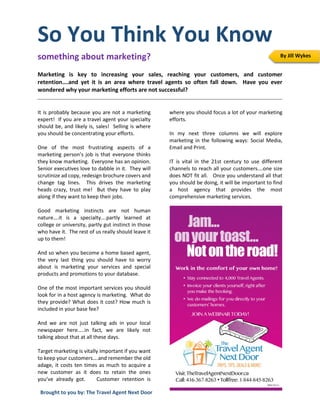 So You Think You Know
something about marketing?
Marketing is key to increasing your sales, reaching your customers, and customer
retention….and yet it is an area where travel agents so often fall down. Have you ever
wondered why your marketing efforts are not successful?
It is probably because you are not a marketing
expert! If you are a travel agent your specialty
should be, and likely is, sales! Selling is where
you should be concentrating your efforts.
One of the most frustrating aspects of a
marketing person’s job is that everyone thinks
they know marketing. Everyone has an opinion.
Senior executives love to dabble in it. They will
scrutinize ad copy, redesign brochure covers and
change tag lines. This drives the marketing
heads crazy, trust me! But they have to play
along if they want to keep their jobs.
Good marketing instincts are not human
nature….it is a specialty….partly learned at
college or university, partly gut instinct in those
who have it. The rest of us really should leave it
up to them!
And so when you become a home based agent,
the very last thing you should have to worry
about is marketing your services and special
products and promotions to your database.
One of the most important services you should
look for in a host agency is marketing. What do
they provide? What does it cost? How much is
included in your base fee?
And we are not just talking ads in your local
newspaper here…..in fact, we are likely not
talking about that at all these days.
Target marketing is vitally important if you want
to keep your customers….and remember the old
adage, it costs ten times as much to acquire a
new customer as it does to retain the ones
you’ve already got. Customer retention is
where you should focus a lot of your marketing
efforts.
In my next three columns we will explore
marketing in the following ways: Social Media,
Email and Print.
IT is vital in the 21st century to use different
channels to reach all your customers….one size
does NOT fit all. Once you understand all that
you should be doing, it will be important to find
a host agency that provides the most
comprehensive marketing services.
By Jill Wykes
Brought to you by: The Travel Agent Next Door
 