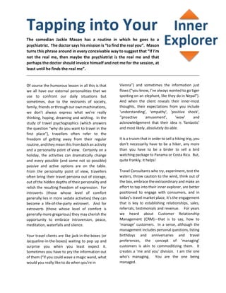 Tapping into Your
The comedian Jackie Mason has a routine in which he goes to a
psychiatrist. The doctor says his mission is “to find the real you”. Mason
turns this phrase around in every conceivable way to suggest that “If I’m
not the real me, then maybe the psychiatrist is the real me and that
perhaps the doctor should invoice himself and not me for the session, at
least until he finds the real me”.
Of course the humorous lesson in all this is that
we all have our external personalities that we
use to confront our daily situations but
sometimes, due to the restraints of society,
family, friends or through our own machinations,
we don’t always express what we’re really
thinking, hoping, dreaming and wishing. In the
study of travel psychographics (which answers
the question “why do you want to travel in the
first place”), travellers often refer to the
freedom of getting away from their regular
routine, and they mean this from both an activity
and a personality point of view. Certainly on a
holiday, the activities can dramatically change
and every possible (and some not so possible)
passive and active options are on the table.
From the personality point of view, travellers
often bring their travel persona out of storage,
out of the hidden depths of their personality and
relish the resulting freedom of expression. For
introverts (those whose level of comfort
generally lies in more sedate activities) they can
become a life-of-the-party extrovert. And for
extroverts (those whose level of comfort is
generally more gregarious) they may cherish the
opportunity to embrace introversion, peace,
meditation, waterfalls and silence.
Your travel clients are like jack-in-the-boxes (or
Jacqueline-in-the-boxes) waiting to pop up and
surprise you when you least expect it.
Sometimes you have to pry the information out
of them (“if you could wave a magic wand, what
would you really like to do when you’re in
Vienna”) and sometimes the information just
flows (“you know, I’ve always wanted to go tiger
spotting on an elephant, like they do in Nepal”).
And when the client reveals their inner-most
thoughts, their expectations from you include
‘understanding’, ‘empathy’, ‘positive shock’,
‘’proactive amusement’, ‘wow’ and
acknowledgement that their idea is ‘fantastic’
and most likely, absolutely do-able.
It is a truism that in order to sell a hiking trip, you
don’t necessarily have to be a hiker, any more
than you have to be a birder to sell a bird
watching package to Panama or Costa Rica. But,
quite frankly, it helps!
Travel Consultants who try, experiment, test the
waters, throw caution to the wind, think out of
the box, embrace the extraordinary and make an
effort to tap into their inner explorer, are better
positioned to engage with consumers, and in
today’s travel market place, it’s the engagement
that is key to establishing relationships, sales,
referrals, testimonials and revenue. For years
we heard about Customer Relationship
Management (CRM)—that is to say, how to
‘manage’ customers. In a sense, although the
management includes personal questions, listing
birthdays and anniversaries and travel
preferences, the concept of ‘managing’
customers is akin to commoditizing them. It
creates a 'me and you' division. I am the one
who’s managing. You are the one being
managed.
 