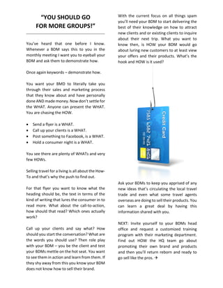 “YOU SHOULD GO
FOR MORE GROUPS!”
You’ve heard that one before I know.
Whenever a BDM says this to you in the
monthly meeting I want you to eyeball your
BDM and ask them to demonstrate how.
Once again keywords – demonstrate how.
You want your BMD to literally take you
through their sales and marketing process
that they know about and have personally
done AND made money. Now don’t settle for
the WHAT. Anyone can present the WHAT.
You are chasing the HOW.
 Send a flyer is a WHAT.
 Call up your clients is a WHAT.
 Post something to Facebook, is a WHAT.
 Hold a consumer night is a WHAT.
You see there are plenty of WHATs and very
few HOWs.
Selling travel for a living is all about the How-
To and that’s why the push to find out.
For that flyer you want to know what the
heading should be, the text in terms of the
kind of writing that lures the consumer in to
read more. What about the call-to-action,
how should that read? Which ones actually
work?
Call up your clients and say what? How
should you start the conversation? What are
the words you should use? Then role play
with your BDM – you be the client and test
your BDMs mettle on the hot seat. You want
to see them in action and learn from them. If
they shy away from this you know your BDM
does not know how to sell their brand.
With the current focus on all things spam
you’ll need your BDM to start delivering the
best of their knowledge on how to attract
new clients and or existing clients to inquire
about their next trip. What you want to
know then, is HOW your BDM would go
about luring new customers to at least view
your offers and their products. What’s the
hook and HOW is it used?
Ask your BDMs to keep you apprised of any
new ideas that’s circulating the local travel
trade and even what some travel agents
overseas are doing to sell their products. You
can learn a great deal by having this
information shared with you.
NEXT: Invite yourself to your BDMs head
office and request a customized training
program with their marketing department.
Find out HOW the HQ team go about
promoting their own brand and products
and then you’ll return reborn and ready to
go sell like the pros. 
 