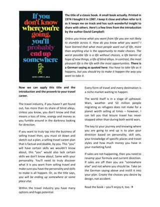 The title of a classic book. A small book actually. Printed in
1974 I bought it in 1987. I keep it close and often refer to it
as it keeps me on track and has such wonderful insight to
share with others. Here’s a few lines from the introduction
by the author David Campbell:
Unless you know what you want from life you are not likely
to stumble across it. How do you know what you want? I
have learned that what most people want out of life, more
than anything else is the opportunity to make choices. The
worst possible life is a life without choices, a life barren of
hope of new things, a life of blind alleys. In contrast, the most
pleasant life is the life with the most opportunities. There is
a German saying as quoted here: You have to take life as it
happens, but you should try to make it happen the way you
want to take it.
Now we can apply this title and the
introduction and the proverb to your travel
career.
The travel industry, if you haven’t yet found
out, has more than its share of blind alleys.
Unless you know, you don’t know and that
means a loss of time, energy and money as
you fumble around in the darkness looking
for direction.
If you want to truly tap into the business of
selling travel then, you must sit down and
sketch out a plan, a selling travel career plan
that is factual and doable, by you. This “you”
will have certain skills we wouldn’t know
about, this “you” would also lack certain
skills we don’t know about. Same with your
personality. You'll need to truly discover
what it is you want from selling travel and
make sure you have the personality and skills
to make is all happen. Or, as the title says,
you will be ending up somewhere or some
place else.
Within the travel industry you have many
options and huge potential.
Every form of travel and every destination is
a niche market waiting to happen.
The world itself is in a stage of upheaval.
Wars, weather and 50 million people
migrating as refugees does not make for a
planet worth selling at times – however, I
can tell you that leisure travel has never
stopped other than during both world wars.
The key to your journey and knowing where
you are going to end up is to plan your
direction based on personality, skill sets,
your knowledge of specific places and travel
styles and how much money you have in
your marketing fund.
If sales are not happening, then you need to
revamp your formula and current direction.
If sales are off then you are “somewhere
else” and not where you should be. Take on
the German saying above and instill it into
your plan. Create the choices you desire by
design, not accident.
Read the book – you’ll enjoy it, too. 
 