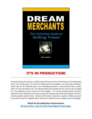 IT’S IN PRODUCTION!
The hard-hitting, no nonsense, no fluff content will cause you to re-think how you sell travel today
and in the coming years. The world of selling travel has changed in so many ways, offering a
whole new set of marketing tools, new travelling generations, communication tools, trends,
places to visit and things to do. The required skills and competencies for success have changed
too. The backdrop to your success has also changed – it is not the peaceful planet everyone
expected. Dream Merchants will help you keep the selling travel dream alive despite civil wars,
extreme weather and terrorism. Veteran of the trade or newcomer, supplier or NGO, you owe it
to yourself to read this insightful book. Published in eBook format to support Green Knowledge.
Watch for the publication announcement.
Be first to hear – opt-in to The Travel Agent’s Store today.
 