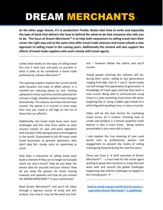DREAM MERCHANTS™
As the other page shouts, it’s in production! Finally. Books take time to write and especially
the type of book that delivers the how-to behind the what-to-do that everyone else tells you
to do. The focus of Dream Merchants™ is to help both newcomers to selling travel start their
career the right way and at the same time offer travel trade veterans and travel schools a new
approach to selling travel in the coming years. Additionally the content will also support the
efforts of travel trade suppliers who work closely with travel agents.
Unlike other books on the topic of selling travel
this one is hard core and pulls no punches in
what it takes to be considered a travel trade
professional, a Dream Merchant.™
The opening chapters explore the current world
wide situation and state of affairs which, in a
nutshell are reducing places to visit. Existing
upheaval in many countries and the potential for
civil war is huge. Weather patterns have changed
dramatically. The seasons we know and sell have
moved. The planet is in turmoil in more ways
than one, yet, travel is still high on the list of
those that can afford it.
Additionally, the travel trade faces even more
challenges and this time from within as each
country creates its own anti-spam legislation
with Canada’s CASL being touted as the toughest
in the world. Guaranteed to kill off many small
travel businesses as genuine spammers, who
don’t play fair, simply carry on spamming as
usual.
How does a newcomer to selling travel even
build a clientele if they can no longer (in Canada)
reach out and e-touch? How do you keep the
dream alive for yourself and your clients? How
do you keep the passion for travel moving
onwards and upwards and how do you remain
the DREAM MERCHANT™ in your community?
Read Dream Merchants™ and you’ll be taken
through a rigorous course of study and self-
analysis. You may or may not like what you find
out – however follow the advice and you’ll
survive.
Young people entering the industry will be,
during their career, selling to four generations
ranging from BBs, Gen X, Y and Z. Social media
use will change from generation to generation. A
knowledge of travel apps and how they work is
now crucial. Being able to communicate using
Emoji is a new marketing must know skill when
targeting Gen Z. Using a tablet app instead of a
white flag when guiding a tour, is now a must do.
Video will be the best format for marketing
travel across all 5 screens. Knowing how to
create and produce a 3 minute powerful travel
feature is also a must know. Being camera
presentable is one more skill to learn.
I also explore the true meaning of over used
words such as professional, passion and
engagement to present the reality of selling
travel going forward during the next five years.
There you have it. A brief overview of Dream
Merchants™ - a must read for the travel agent
wishing to grow their business in a way that will
work with and around the global challenges
happening now and the challenges to happen in
the coming years. 
Send an email request and be first to secure a
copy when Dream Merchants™ is published.
 