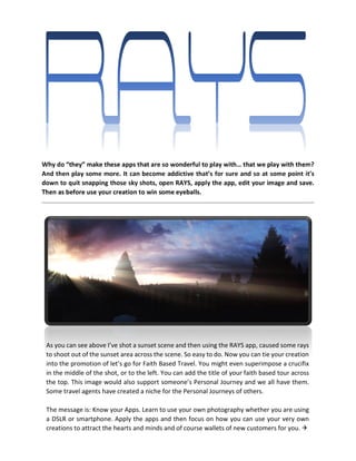Why do “they” make these apps that are so wonderful to play with… that we play with them?
And then play some more. It can become addictive that’s for sure and so at some point it’s
down to quit snapping those sky shots, open RAYS, apply the app, edit your image and save.
Then as before use your creation to win some eyeballs.
As you can see above I’ve shot a sunset scene and then using the RAYS app, caused some rays
to shoot out of the sunset area across the scene. So easy to do. Now you can tie your creation
into the promotion of let’s go for Faith Based Travel. You might even superimpose a crucifix
in the middle of the shot, or to the left. You can add the title of your faith based tour across
the top. This image would also support someone’s Personal Journey and we all have them.
Some travel agents have created a niche for the Personal Journeys of others.
The message is: Know your Apps. Learn to use your own photography whether you are using
a DSLR or smartphone. Apply the apps and then focus on how you can use your very own
creations to attract the hearts and minds and of course wallets of new customers for you. 
 