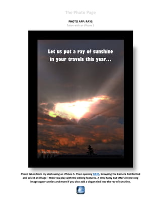 The Photo Page
PHOTO APP: RAYS
Taken with an iPhone 5
Steve Crowhurst
Steve Crowhurst
©Steve Crowhurst
Photo taken from my deck using an iPhone 5. Then opening RAYS, browsing the Camera Roll to find
and select an image – then you play with the editing features. A little fuzzy but offers interesting
image opportunities and more if you also add a slogan tied into the ray of sunshine.
Let us put a ray of sunshine
in your travels this year…
 