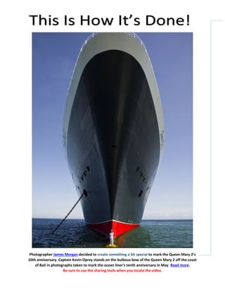 Photographer James Morgan decided to create something a bit special to mark the Queen Mary 2’s
10th anniversary. Captain Kevin Oprey stands on the bulbous bow of the Queen Mary 2 off the coast
of Bali in photographs taken to mark the ocean liner's tenth anniversary in May. Read more.
Be sure to use the sharing tools when you locate the video.
 
