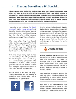 Creating Something a Bit Special…
Travel, travelling, every country, city and place in the world offers all things special if you know
how to spot them, write about them, photograph and video them. These are the elements of
producing such wonderful content as photographer James Morgan produced for Cunard. In the
present day world of marketing travel the photograph and the video are taking precedence. It
is the use of these two elements that you must strive to develop in terms of “seeing” the final
production supported by your call-to-action statements and excellent writing.
I subscribe to the websites The Travel
Writer’s Life and The Photographers Life and
they offer excellent information, tips and
tools and many more techniques. Not only
that they also offer training sessions,
workshops and many of those on location.
What I learn is how things have changed
related to what image attracted “then” and
the type of imagery that’s appealing today.
Of course what you produce will be decided
by your target audience and how they live
their lives and how they like to travel.
Your travel images today might include
someone holding an iPad as they stand atop
that mountain peak. I know it sounds crazy
to a mountaineering professional who
climbs because it’s there – but the younger
generation of weekend climbers want to
share their peak experience and zip zap a
Selfie out to their pals. Hence the iPad.
Also of interest is the new flat image.
Literally images that look flat. Nothing in
shadow, no bevels. The flat image / icon is
the new way to go. See below left.
Another website I subscribe to is Graphics
Fuel and once you subscribe there you will
receive a series of emails with free graphics
to download. Not all will appeal to you,
however most are worth saving as they will
in time become useful. You will need a
program such as Photoshop Elements 12 to
make changes to the images that can be
customized.
Creating something special will require you
to consider your audience, your best-selling
trips and destinations. It’s worth an
afternoon visit to your local magazine
vendor and a few hours sifting through those
hard copy mag’s to check out the type of
graphics being used and what’s “playing” in
terms of imagery.
Next, go online to magazine websites like
Issuu and explore the digital magazine and
check whether or not the layout, wording,
images are different to the print copy.
Right. Over to you. Start looking for those
classic shots. Research for the top 10 travel
images. Read ALL travel magazines. Make
notes. Create a story that tells and sells. 
 