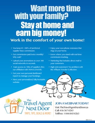 Wantmoretime
withyourfamily?
Stayathomeand
earnbigmoney!
JoinToday!
Visit:TheTravelAgentNextdoor.ca
Call: 416-367-8263
Tollfree: 1-844-845-8263
BB023 10-5-14
JoiNAWEbiNARTodAY!
• You keep 85 -100% of preferred
supplier base commission.
• Get commission paid twice monthly!
Why wait?
• Upload your promotions to over 300
social networks in seconds.
• Gain access to 100s of suppliers thru
our affiliation with TRAVELSAVERS.
• Get your own personal dashboard
report to manage your bookings.
• Have your personalized, fully-bookable
website.
• Enjoy your own phone extension that
rings at your home.
• Know where you stand with real time
commission tracking.
• Marketing that includes direct mail to
your customers.
• High end customers? No problem with
the Affluent Traveler Collection.
Work in the comfort of your own home!
 