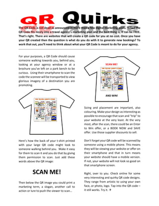 The QR Code is not dead as announced in more than a few digital marketing posts. In fact the
QR Code fits nicely into a travel agency’s marketing plan and the best thing is, it can be FREE.
That’s right. There are websites that will create a QR code for you at no cost. Once you have
your QR created then the question is what do you do with it to generate new bookings? To
work that out, you’ll need to think about what your QR Code is meant to do for your agency.
For your purposes, a QR Code should cause
someone walking towards you, behind you,
looking at your agency window or at a
brochure you’ve left on a park bench to be
curious. Using their smartphone to scan the
code the scannee will be transported to view
glorious imagery of a destination you are
promoting.
Here’s how the back of your t-shirt printed
with your large QR code might look to
someone walking behind you. Make it easy
for them to scan it and you do that by giving
them permission to scan. Just add these
words above the QR image:
SCAN ME!
Then below the QR image you could print a
marketing term, a slogan, another call to
action or lure to push the viewer to scan…
Sizing and placement are important, also
colouring. Make your design as interesting as
possible to encourage that scan and “trip” to
your website at the very least. At the very
most, after the scan, there could be an Enter
to Win offer, or a BOOK NOW and SAVE
offer. Use those supplier discounts to sell.
Don’t forget your QR code will be scanned by
someone using a mobile phone. This means
they will be viewing your website or offer on
their smartphone and that in turn means
your website should have a mobile version.
If not, your website will not look so good on
that smartphone screen.
Right, over to you. Check online for some
very interesting and quirky QR code designs.
They range from artistic to using your own
face, or photo, logo. Tap into the QR code –
it still works. Try it. 
SCAN ME!
AND WIN!
 