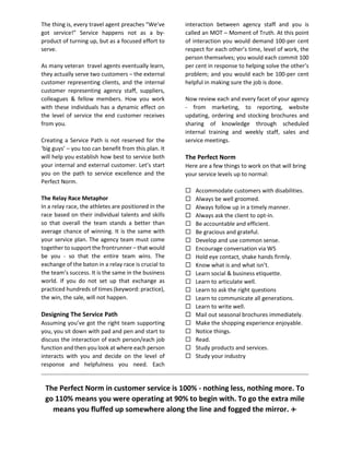 The thing is, every travel agent preaches “We’ve
got service!” Service happens not as a by-
product of turning up, but as a focused effort to
serve.
As many veteran travel agents eventually learn,
they actually serve two customers – the external
customer representing clients, and the internal
customer representing agency staff, suppliers,
colleagues & fellow members. How you work
with these individuals has a dynamic effect on
the level of service the end customer receives
from you.
Creating a Service Path is not reserved for the
‘big guys’ – you too can benefit from this plan. It
will help you establish how best to service both
your internal and external customer. Let’s start
you on the path to service excellence and the
Perfect Norm.
The Relay Race Metaphor
In a relay race, the athletes are positioned in the
race based on their individual talents and skills
so that overall the team stands a better than
average chance of winning. It is the same with
your service plan. The agency team must come
together to support the frontrunner – that would
be you - so that the entire team wins. The
exchange of the baton in a relay race is crucial to
the team’s success. It is the same in the business
world. If you do not set up that exchange as
practiced hundreds of times (keyword: practice),
the win, the sale, will not happen.
Designing The Service Path
Assuming you’ve got the right team supporting
you, you sit down with pad and pen and start to
discuss the interaction of each person/each job
function and then you look at where each person
interacts with you and decide on the level of
response and helpfulness you need. Each
interaction between agency staff and you is
called an MOT – Moment of Truth. At this point
of interaction you would demand 100-per cent
respect for each other’s time, level of work, the
person themselves; you would each commit 100
per cent in response to helping solve the other’s
problem; and you would each be 100-per cent
helpful in making sure the job is done.
Now review each and every facet of your agency
- from marketing, to reporting, website
updating, ordering and stocking brochures and
sharing of knowledge through scheduled
internal training and weekly staff, sales and
service meetings.
The Perfect Norm
Here are a few things to work on that will bring
your service levels up to normal:
 Accommodate customers with disabilities.
 Always be well groomed.
 Always follow up in a timely manner.
 Always ask the client to opt-in.
 Be accountable and efficient.
 Be gracious and grateful.
 Develop and use common sense.
 Encourage conversation via W5
 Hold eye contact, shake hands firmly.
 Know what is and what isn’t.
 Learn social & business etiquette.
 Learn to articulate well.
 Learn to ask the right questions
 Learn to communicate all generations.
 Learn to write well.
 Mail out seasonal brochures immediately.
 Make the shopping experience enjoyable.
 Notice things.
 Read.
 Study products and services.
 Study your industry
The Perfect Norm in customer service is 100% - nothing less, nothing more. To
go 110% means you were operating at 90% to begin with. To go the extra mile
means you fluffed up somewhere along the line and fogged the mirror. ✈
 