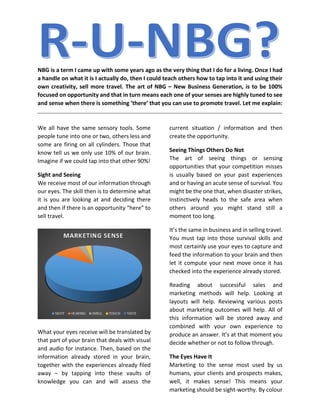 NBG is a term I came up with some years ago as the very thing that I do for a living. Once I had
a handle on what it is I actually do, then I could teach others how to tap into it and using their
own creativity, sell more travel. The art of NBG – New Business Generation, is to be 100%
focused on opportunity and that in turn means each one of your senses are highly tuned to see
and sense when there is something ‘there’ that you can use to promote travel. Let me explain:
We all have the same sensory tools. Some
people tune into one or two, others less and
some are firing on all cylinders. Those that
know tell us we only use 10% of our brain.
Imagine if we could tap into that other 90%!
Sight and Seeing
We receive most of our information through
our eyes. The skill then is to determine what
it is you are looking at and deciding there
and then if there is an opportunity “here” to
sell travel.
What your eyes receive will be translated by
that part of your brain that deals with visual
and audio for instance. Then, based on the
information already stored in your brain,
together with the experiences already filed
away – by tapping into these vaults of
knowledge you can and will assess the
current situation / information and then
create the opportunity.
Seeing Things Others Do Not
The art of seeing things or sensing
opportunities that your competition misses
is usually based on your past experiences
and or having an acute sense of survival. You
might be the one that, when disaster strikes,
instinctively heads to the safe area when
others around you might stand still a
moment too long.
It’s the same in business and in selling travel.
You must tap into those survival skills and
most certainly use your eyes to capture and
feed the information to your brain and then
let it compute your next move once it has
checked into the experience already stored.
Reading about successful sales and
marketing methods will help. Looking at
layouts will help. Reviewing various posts
about marketing outcomes will help. All of
this information will be stored away and
combined with your own experience to
produce an answer. It’s at that moment you
decide whether or not to follow through.
The Eyes Have It
Marketing to the sense most used by us
humans, your clients and prospects makes,
well, it makes sense! This means your
marketing should be sight-worthy. By colour
 