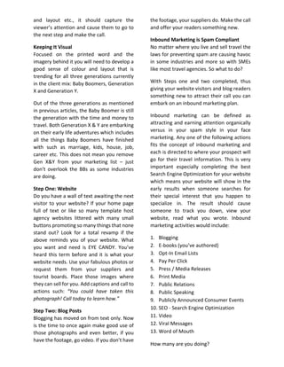and layout etc., it should capture the
viewer’s attention and cause them to go to
the next step and make the call.
Keeping It Visual
Focused on the printed word and the
imagery behind it you will need to develop a
good sense of colour and layout that is
trending for all three generations currently
in the client mix: Baby Boomers, Generation
X and Generation Y.
Out of the three generations as mentioned
in previous articles, the Baby Boomer is still
the generation with the time and money to
travel. Both Generation X & Y are embarking
on their early life adventures which includes
all the things Baby Boomers have finished
with such as marriage, kids, house, job,
career etc. This does not mean you remove
Gen X&Y from your marketing list – just
don’t overlook the BBs as some industries
are doing.
Step One: Website
Do you have a wall of text awaiting the next
visitor to your website? If your home page
full of text or like so many template host
agency websites littered with many small
buttons promoting so many things that none
stand out? Look for a total revamp if the
above reminds you of your website. What
you want and need is EYE CANDY. You’ve
heard this term before and it is what your
website needs. Use your fabulous photos or
request them from your suppliers and
tourist boards. Place those images where
they can sell for you. Add captions and call to
actions such: “You could have taken this
photograph! Call today to learn how.”
Step Two: Blog Posts
Blogging has moved on from text only. Now
is the time to once again make good use of
those photographs and even better, if you
have the footage, go video. If you don’t have
the footage, your suppliers do. Make the call
and offer your readers something new.
Inbound Marketing is Spam Compliant
No matter where you live and sell travel the
laws for preventing spam are causing havoc
in some industries and more so with SMEs
like most travel agencies. So what to do?
With Steps one and two completed, thus
giving your website visitors and blog readers
something new to attract their call you can
embark on an inbound marketing plan.
Inbound marketing can be defined as
attracting and earning attention organically
versus in your spam style in your face
marketing. Any one of the following actions
fits the concept of inbound marketing and
each is directed to where your prospect will
go for their travel information. This is very
important especially completing the best
Search Engine Optimization for your website
which means your website will show in the
early results when someone searches for
their special interest that you happen to
specialize in. The result should cause
someone to track you down, view your
website, read what you wrote. Inbound
marketing activities would include:
1. Blogging
2. E-books (you’ve authored)
3. Opt-In Email Lists
4. Pay Per Click
5. Press / Media Releases
6. Print Media
7. Public Relations
8. Public Speaking
9. Publicly Announced Consumer Events
10. SEO - Search Engine Optimization
11. Video
12. Viral Messages
13. Word of Mouth
How many are you doing?
 