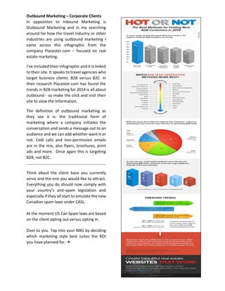 Outbound Marketing – Corporate Clients
In opposition to Inbound Marketing is
Outbound Marketing and in my searching
around for how the travel industry or other
industries are using outbound marketing I
came across this infographic from the
company Placester.com – focused on real
estate marketing.
I’ve included their infographic and it is linked
to their site. It speaks to travel agencies who
target business clients. B2B versus B2C. In
their research Placester.com has found the
trends in B2B marketing for 2014 is all about
outbound - so make the click and visit their
site to view the information.
The definition of outbound marketing as
they see it is: the traditional form of
marketing where a company initiates the
conversation and sends a message out to an
audience and we can add whether want it or
not. Cold calls and non-permission emails
are in the mix, also flyers, brochures, print
ads and more. Once again this is targeting
B2B, not B2C.
Think about the client base you currently
serve and the one you would like to attract.
Everything you do should now comply with
your country’s anti-spam legislation and
especially if they all start to emulate the new
Canadian spam laws under CASL.
At the moment US Can Spam laws are based
on the client opting out versus opting in.
Over to you. Tap into your NBG by deciding
which marketing style best suites the ROI
you have planned for. 
 
