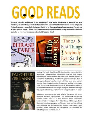 Are you stuck for something to say sometimes? How about something to write or use as a
headline, or something to kick start your creative juices? Well here are three books for you to
find online or on a bookshelf. Between the three of them you have a huge resource. The phrase
& fable book is about 3 inches thick, the flip dictionary and the best things book about 2 inches
each. So as you read you can work out at the same time!
Reading this book, Daughters of Britannia, at the moment and its
fascinating. I have an interest in adventure travel and those intrepid
explorers who set off in small, very small ships without any idea of
where they might end up after their maps showed a void. Back in
the day most explorers where men but there were some women
too who lived the explorers life. Any woman working in the travel
trade should know her roots and study the women who travelled in
Victorian times to those who fought alongside men centuries ago.
In every era adventurous women made it happen as they do today.
Back to my current read: the book is full of characters, it is funny,
whimsical and tells a good story. You might think high society
women couldn’t take it as they followed their ambassador
husbands to their next post. They did and they did it in style. Books
like this one that can give your confidence a boost and also light up
your creativity. As an adventurous female travel agent, build
yourself a decent library that you can draw on. The knowledge will
in fact help boost your sales too. 
 