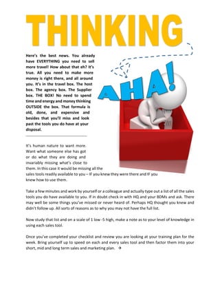 Here’s the best news. You already
have EVERYTHING you need to sell
more travel! How about that eh? It’s
true. All you need to make more
money is right there, and all around
you. It’s in the travel box. The host
box. The agency box. The Supplier
box. THE BOX! No need to spend
time and energy and money thinking
OUTSIDE the box. That formula is
old, done, and expensive and
besides that you’ll miss and look
past the tools you do have at your
disposal.
It’s human nature to want more.
Want what someone else has got
or do what they are doing and
invariably missing what’s close to
them. In this case it would be missing all the
sales tools readily available to you – IF you knew they were there and IF you
knew how to use them.
Take a few minutes and work by yourself or a colleague and actually type out a list of all the sales
tools you do have available to you. If in doubt check in with HQ and your BDMs and ask. There
may well be some things you’ve missed or never heard of. Perhaps HQ thought you knew and
didn’t follow up. All sorts of reasons as to why you may not have the full list.
Now study that list and on a scale of 1 low -5 high, make a note as to your level of knowledge in
using each sales tool.
Once you’ve completed your checklist and review you are looking at your training plan for the
week. Bring yourself up to speed on each and every sales tool and then factor them into your
short, mid and long term sales and marketing plan. 
 