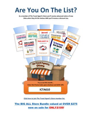 Are You On The List?
As a member of The Travel Agent’s Store you’ll receive advanced notice of new
titles when they hit the shelves AND you’ll receive a discount too.
The BIG ALL Store Bundle valued at OVER $275
now on sale for ONLY$199!
Click here to join The Travel Agent’s Store member list.
ICTA610
Try us out this month…
Enter this Promo Code upon checkout and SAVE 10%
 