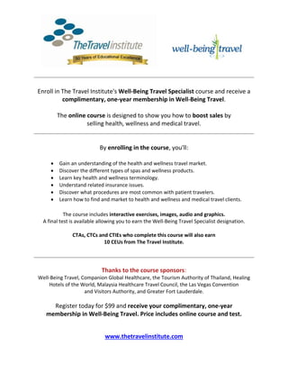 Enroll in The Travel Institute's Well-Being Travel Specialist course and receive a
complimentary, one-year membership in Well-Being Travel.
The online course is designed to show you how to boost sales by
selling health, wellness and medical travel.
By enrolling in the course, you'll:
 Gain an understanding of the health and wellness travel market.
 Discover the different types of spas and wellness products.
 Learn key health and wellness terminology.
 Understand related insurance issues.
 Discover what procedures are most common with patient travelers.
 Learn how to find and market to health and wellness and medical travel clients.
The course includes interactive exercises, images, audio and graphics.
A final test is available allowing you to earn the Well-Being Travel Specialist designation.
CTAs, CTCs and CTIEs who complete this course will also earn
10 CEUs from The Travel Institute.
Thanks to the course sponsors:
Well-Being Travel, Companion Global Healthcare, the Tourism Authority of Thailand, Healing
Hotels of the World, Malaysia Healthcare Travel Council, the Las Vegas Convention
and Visitors Authority, and Greater Fort Lauderdale.
Register today for $99 and receive your complimentary, one-year
membership in Well-Being Travel. Price includes online course and test.
www.thetravelinstitute.com
 
