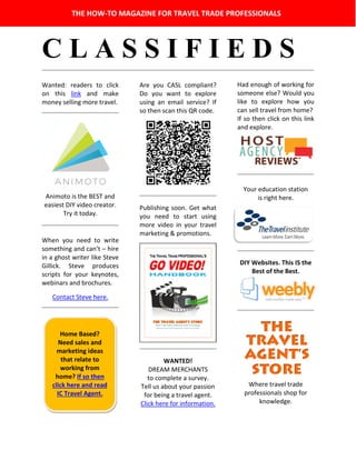 C L A S S I F I E D S
Wanted: readers to click
on this link and make
money selling more travel.
Animoto is the BEST and
easiest DIY video creator.
Try it today.
When you need to write
something and can’t – hire
in a ghost writer like Steve
Gillick. Steve produces
scripts for your keynotes,
webinars and brochures.
Contact Steve here.
Are you CASL compliant?
Do you want to explore
using an email service? If
so then scan this QR code.
Publishing soon. Get what
you need to start using
more video in your travel
marketing & promotions.
WANTED!
DREAM MERCHANTS
to complete a survey.
Tell us about your passion
for being a travel agent.
Click here for information.
Had enough of working for
someone else? Would you
like to explore how you
can sell travel from home?
If so then click on this link
and explore.
Your education station
is right here.
DIY Websites. This IS the
Best of the Best.
Where travel trade
professionals shop for
knowledge.
THE HOW-TO MAGAZINE FOR TRAVEL TRADE PROFESSIONALS
Home Based?
Need sales and
marketing ideas
that relate to
working from
home? If so then
click here and read
IC Travel Agent.
 