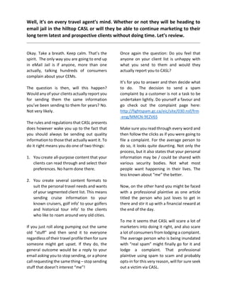 Well, it’s on every travel agent’s mind. Whether or not they will be heading to
email jail in the hilltop CASL or will they be able to continue marketing to their
long term latest and prospective clients without doing time. Let’s review.
Okay. Take a breath. Keep calm. That’s the
spirit. The only way you are going to end up
in eMail Jail is if anyone, more than one
actually, talking hundreds of consumers
complain about your CEMs.
The question is then, will this happen?
Would any of your clients actually report you
for sending them the same information
you’ve been sending to them for years? No.
Not very likely.
The rules and regulations that CASL presents
does however wake you up to the fact that
you should always be sending out quality
information to those that actually want it. To
do it right means you do one of two things:
1. You create all-purpose content that your
clients can read through and select their
preferences. No harm done there.
2. You create several content formats to
suit the personal travel needs and wants
of your segmented client list. This means
sending cruise information to your
known cruisers, golf info’ to your golfers
and historical tour info’ to the clients
who like to roam around very old cities.
If you just roll along pumping out the same
old “stuff” and then send it to everyone
regardless of their travel profile then for sure
someone might get upset. If they do, the
general outcome would be a reply to your
email asking you to stop sending, or a phone
call requesting the same thing – stop sending
stuff that doesn’t interest “me”!
Once again the question: Do you feel that
anyone on your client list is unhappy with
what you send to them and would they
actually report you to CASL?
It’s for you to answer and then decide what
to do. The decision to send a spam
complaint by a customer is not a task to be
undertaken lightly. Do yourself a favour and
go check out the complaint page here:
http://fightspam.gc.ca/eic/site/030.nsf/frm
-eng/MMCN-9EZV6S
Make sure you read through every word and
then follow the clicks as if you were going to
file a complaint. For the average person to
do so, it looks quite daunting. Not only the
process, but it also states that your personal
information may be / could be shared with
various security bodies. Not what most
people want happening in their lives. The
less known about “me” the better.
Now, on the other hand you might be faced
with a professional plaintive as one article
titled the person who just loves to get in
there and stir it up with a financial reward at
the end of the day.
To me it seems that CASL will scare a lot of
marketers into doing it right, and also scare
a lot of consumers from lodging a complaint.
The average person who is being inundated
with “real spam” might finally go for it and
lodge a complaint. That professional
plaintive using spam to scam and probably
opts-in for this very reason, will for sure seek
out a victim via CASL.
 