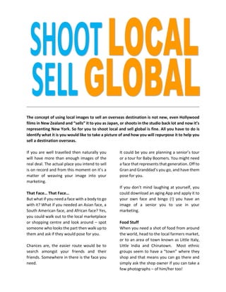 The concept of using local images to sell an overseas destination is not new, even Hollywood films in New Zealand and “sells” it to you as Japan, or shoots in the studio back lot and now it’s representing New York. So for you to shoot local and sell global is fine. All you have to do is identify what it is you would like to take a picture of and how you will repurpose it to help you sell a destination overseas. 
If you are well travelled then naturally you will have more than enough images of the real deal. The actual place you intend to sell is on record and from this moment on it’s a matter of weaving your image into your marketing. 
That Face… That Face… 
But what if you need a face with a body to go with it? What if you needed an Asian face, a South American face, and African face? Yes, you could walk out to the local marketplace or shopping centre and look around – spot someone who looks the part then walk up to them and ask if they would pose for you. 
Chances are, the easier route would be to search amongst your friends and their friends. Somewhere in there is the face you need. 
It could be you are planning a senior’s tour or a tour for Baby Boomers. You might need a face that represents that generation. Off to Gran and Granddad’s you go, and have them pose for you. 
If you don’t mind laughing at yourself, you could download an aging App and apply it to your own face and bingo (!) you have an image of a senior you to use in your marketing. 
Food Stuff 
When you need a shot of food from around the world, head to the local farmers market, or to an area of town known as Little Italy, Little India and Chinatown. Most ethnic groups seem to have a “town” where they shop and that means you can go there and simply ask the shop owner if you can take a few photographs – of him/her too! 
 