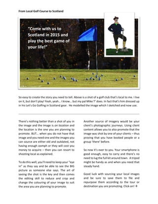 From Local Golf Course to Scotland 
So easy to create the story you need to tell. Above is a shot of a golf club that’s local to me. I live on it, but don’t play! Yeah, yeah… I know… but my pal Mike T’ does. In fact that’s him dressed up in his Let’s Go Golfing in Scotland gear. He modelled the image which I sketched and now use. 
There’s nothing better than a shot of you in the image and the image is on location and the location is the one you are planning to promote. BUT… when you do not have that image and you need one and the images you can source are either old and outdated, not having enough oomph or they will cost you money to acquire – then you can resort to shooting local as explained. 
To do this well, you’ll need to keep your “eye in” as they say and be able to see the BIG picture as someone else says. The art of seeing the shot is the key and then comes the editing skill to reduce and crop and change the colouring of your image to suit the area you are planning to promote. 
Another source of imagery would be your client’s photographic journeys. Using client content allows you to also promote that the image was shot by one of your clients – thus proving that you have booked people or a group ‘there’ before. 
So now it’s over to you. Your smartphone is good enough, easy to carry and there’s no need to lug the full kit around town. A tripod might be handy as and when you need that steady hand. 
Good luck with sourcing your local images and be sure to save them to file and repurpose them according to the tour or destination you are promoting. Click on!  
“Come with us to Scotland in 2015 and play the best game of your life!”  