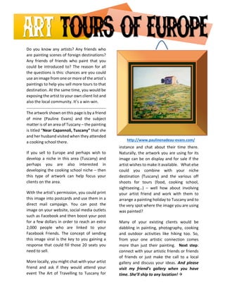 Do you know any artists? Any friends who are painting scenes of foreign destinations? Any friends of friends who paint that you could be introduced to? The reason for all the questions is this: chances are you could use an image from one or more of the artist’s paintings to help you sell more tours to that destination. At the same time, you would be exposing the artist to your own client list and also the local community. It’s a win-win. 
The artwork shown on this page is by a friend of mine (Pauline Evans) and the subject matter is of an area of Tuscany – the painting is titled “Near Capannoli, Tuscany” that she and her husband visited when they attended a cooking school there. 
If you sell to Europe and perhaps wish to develop a niche in this area (Tuscany) and perhaps you are also interested in developing the cooking school niche – then this type of artwork can help focus your clients on the area. 
With the artist’s permission, you could print this image into postcards and use them in a direct mail campaign. You can post the image on your website, social media outlets such as Facebook and then boost your post for a few dollars in order to reach an extra 2,000 people who are linked to your Facebook Friends. The concept of sending this image viral is the key to you gaining a response that could fill those 20 seats you need to sell. 
More locally, you might chat with your artist friend and ask if they would attend your event The Art of Travelling to Tuscany for instance and chat about their time there. Naturally, the artwork you are using for its image can be on display and for sale if the artist wishes to make it available. What else could you combine with your niche destination (Tuscany) and the various off shoots for tours (food, cooking school, sightseeing…) – well how about involving your artist friend and work with them to arrange a painting holiday to Tuscany and to the very spot where the image you are using was painted? 
Many of your existing clients would be dabbling in painting, photography, cooking and outdoor activities like hiking too. So, from your one artistic connection comes more than just their painting. Next step: connect with your artistic friends or friends of friends or just make the call to a local gallery and discuss your ideas. And please visit my friend’s gallery when you have time. She’ll ship to any location!  
http://www.paulinenadeau-evans.com/  