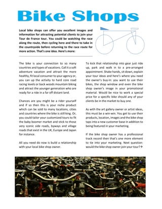 Local bike shops can offer you excellent images and information for attracting potential clients to join your Tour de France tour. You could be watching the race along the route, then cycling here and there to take in the countryside before returning to the race route for more action. That’s one idea. Here’s more: 
The bike is your connection to so many countries and types of vacations. Call it a soft adventure vacation and attract the more healthy, fit local consumer to your agency or, you can up the activity to hard core road racing levels or back woods mountain biking and attract the younger generation who are ready for a ride in a far off distant land. 
Chances are you might be a rider yourself and if so then this is your niche product which can be sold to many locations, cities and countries where the bike is still king. Or, you could tailor your customized tours to fit the baby boomer market and stick to those very scenic side roads, byways and village roads that exist in the UK, Europe and Japan for instance. 
All you need do now is build a relationship with your local bike shop owner. 
To kick that relationship into gear just ride up, park and walk in to a pre-arranged appointment. Shake hands, sit down, explain your tour ideas and here’s where you need the owner’s buy-in: you want to use their bikes, the shop window and even the bike shop owner’s image in your promotional material. Would be nice to work a special price for a specific bike should any of your clients be in the market to buy one. 
As with the art gallery owner or artist ideas, this must be a win-win. You get to use their products, location, images and the bike shop taps into a new customer base in addition to being featured in your marketing. 
If the bike shop owner has a professional track record then that’s one more element to tie into your marketing. Next question: would the bike shop owner join your tour?  
