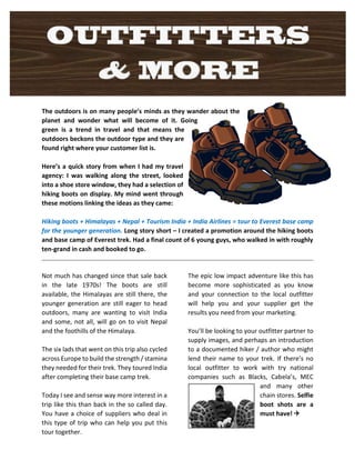 The outdoors is on many people’s minds as they wander about the 
planet and wonder what will become of it. Going 
green is a trend in travel and that means the 
outdoors beckons the outdoor type and they are 
found right where your customer list is. 
Here’s a quick story from when I had my travel 
agency: I was walking along the street, looked 
into a shoe store window, they had a selection of 
hiking boots on display. My mind went through 
these motions linking the ideas as they came: 
Hiking boots + Himalayas + Nepal + Tourism India + India Airlines = tour to Everest base camp 
for the younger generation. Long story short – I created a promotion around the hiking boots 
and base camp of Everest trek. Had a final count of 6 young guys, who walked in with roughly 
ten-grand in cash and booked to go. 
Not much has changed since that sale back 
in the late 1970s! The boots are still 
available, the Himalayas are still there, the 
younger generation are still eager to head 
outdoors, many are wanting to visit India 
and some, not all, will go on to visit Nepal 
and the foothills of the Himalaya. 
The six lads that went on this trip also cycled 
across Europe to build the strength / stamina 
they needed for their trek. They toured India 
after completing their base camp trek. 
Today I see and sense way more interest in a 
trip like this than back in the so called day. 
You have a choice of suppliers who deal in 
this type of trip who can help you put this 
tour together. 
The epic low impact adventure like this has 
become more sophisticated as you know 
and your connection to the local outfitter 
will help you and your supplier get the 
results you need from your marketing. 
You’ll be looking to your outfitter partner to 
supply images, and perhaps an introduction 
to a documented hiker / author who might 
lend their name to your trek. If there’s no 
local outfitter to work with try national 
companies such as Blacks, Cabela’s, MEC 
and many other 
chain stores. Selfie 
boot shots are a 
must have!  
 