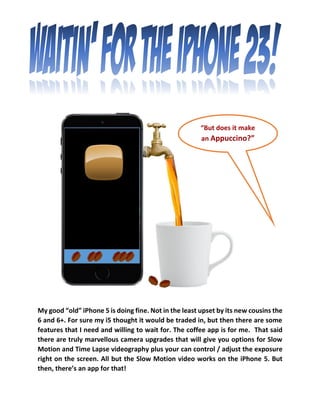 My good “old” iPhone 5 is doing fine. Not in the least upset by its new cousins the 6 and 6+. For sure my i5 thought it would be traded in, but then there are some features that I need and willing to wait for. The coffee app is for me. That said there are truly marvellous camera upgrades that will give you options for Slow Motion and Time Lapse videography plus your can control / adjust the exposure right on the screen. All but the Slow Motion video works on the iPhone 5. But then, there’s an app for that! 
“But does it make an Appuccino?”  