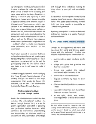 up talking some clients out of a vacation that is close to where the tanks are rolling and then sooner or later you’ll be selling that same place without the tanks. Now there is the key to tourism (and especially at times like these in Europe where it could almost be a repeat of 1939 but with different players as the aggressor). Tourism comes into its own as soon as the strife subsides. It’s the way it is. As soon as a war finishes, or a typhoon as blown itself out, or floods have subsided the consumer is back on the beach, back into the hotels and back on those coaches. As soon as places such as the Ukraine have regained their stability you will see a surge of tourism – and that’s when you make your move and start promoting your services to that destination. 
Your future support of countries that have suffered this type of strife will go a long way to rebuilding their economies and as a travel agent you can pat yourself on the back for participating when the time comes and all you have to do is sell travel to make it happen. 
Another thing you can think about is carrying the Peace Through Tourism banner. It’s a worthy principle and there is one major organization that works to foster this outcome, it’s the IIPT - The International Institute For Peace Through Tourism. 
The International Institute 
For Peace Through Tourism 
Here’s the information about IIPT from their website: The International Institute For Peace Through Tourism (IIPT) is a not for profit organization dedicated to fostering and facilitating tourism initiatives which contribute to international understanding and cooperation, an improved quality of environment, the preservation of heritage, and through these initiatives, helping to bring about a peaceful and sustainable world. 
It is based on a vision of the world's largest industry, travel and tourism - becoming the world's first global peace industry; and the belief that every traveler is potentially an "Ambassador for Peace. 
A primary goal of IIPT is to mobilize the travel and tourism industry as a leading force for poverty reduction. 
Grateful for the opportunity to travel and experience the world and because peace begins with the individual, I affirm my personal responsibility and commitment to: 
 Journey with an open mind and gentle heart 
 Accept with grace and gratitude the diversity I encounter 
 Revere and protect the natural environment which sustains all life 
 Appreciate all cultures I discover 
 Respect and thank my hosts for their welcome 
 Offer my hand in friendship to everyone I meet 
 Support travel services that share these views and act upon them and, 
 By my spirit, words and actions, encourage others to travel the world in peace 
Are you selling travel to countries that are causing terror in the world, or trying to invade another country? Could you taketh away what you’ve given? Could you redirect the sale to a country that’s more deserving?  
 