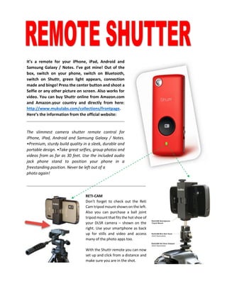 It’s a remote for your iPhone, iPad, Android and Samsung Galaxy / Notes. I’ve got mine! Out of the box, switch on your phone, switch on Bluetooth, switch on Shuttr, green light appears, connection made and bingo! Press the center button and shoot a Selfie or any other picture on screen. Also works for video. You can buy Shuttr online from Amazon.com and Amazon.your country and directly from here: http://www.mukulabs.com/collections/frontpage. Here’s the information from the official website: 
The slimmest camera shutter remote control for iPhone, iPad, Android and Samsung Galaxy / Notes. •Premium, sturdy build quality in a sleek, durable and portable design. •Take great selfies, group photos and videos from as far as 30 feet. Use the included audio jack phone stand to position your phone in a freestanding position. Never be left out of a 
photo again! 
RETI-CAM 
Don’t forget to check out the Reti Cam tripod mount shown on the left. Also you can purchase a ball joint tripod mount that fits the hot shoe of your DLSR camera – shown on the right. Use your smartphone as back up for stills and video and access many of the photo apps too. 
With the Shuttr remote you can now set up and click from a distance and make sure you are in the shot. 
 