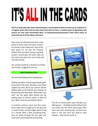 All of us need sales tips, tools and techniques, conversational ideas to warm up an audience or a singular quiet client and we also need, from time to time, a creative push to dig deeper and source our own well entrenched ideas. Ta daaaaaaaaaaaaaaaaaaaaa! Enter these packs of cards that do all of the above and more. 
Over time I’ve collected more than a few packs of these cards and some of them are shown in the image here. One of the best packs for me was the Creative Whack Pack and often during a working session I would open the pack, slide out the cards and select one, turn it over and read the activity. 
The activity would be a direction to follow and usually a suggestion such as: 
Look Somewhere Else 
The text that followed this heading was: 
Finding new ideas is like prospecting for gold. If you look in the same old places, you’ll find tapped out veins. But if you venture off the beaten path, you’ll improve your chances of discovering new idea lodes. Remember: you can’t see the good ideas behind you by looking twice as hard at what’s in front of you. Where else can you look for ideas? 
It could be common sense, but then many times when we’re caught up in the day and in need of sales, the old noggin doesn’t nog as it should. With a little prompting then, you can break through the dry spell and crack open something new and exciting. 
The Art of Conversation pack will give you 300 openers… ThinkPak and the Whack Pack are similar and the Think Twice packs offer sales and sales coaching tips. So there you have it. The next time you need an idea booster… look into the cards. 
 